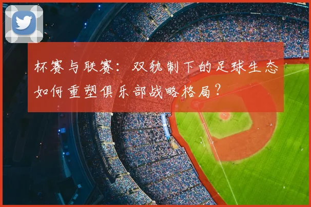 杯赛与联赛:双轨制下的足球生态如何重塑俱乐部战略格局?